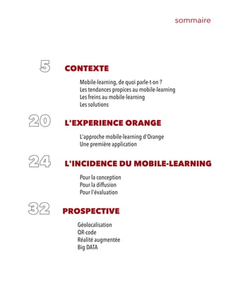 sommaire
CONTEXTE
Mobile-learning, de quoi parle-t-on ?
Les tendances propices au mobile-learning
Les freins au mobile-learning
Les solutions
L'EXPERIENCE ORANGE
L'approche mobile-learning d'Orange
Une première application
L'INCIDENCE DU MOBILE-LEARNING
Pour la conception
Pour la diffusion
Pour l'évaluation
PROSPECTIVE
Géolocalisation
QR-code
Réalité augmentée
Big DATA
 