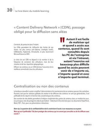 Le livre blanc du mobile-learning30
« Content Delivery Network » (CDN), passage
obligé pour la diffusion sans aléas
Connecté, de partout et dans l'instant.
Les CDNs permettent de s'affranchir des limites de son
réseau. Les plus connus sont Akamai, Limelight, Level3,
CDNetworks, Highwinds, ChinaCache, et plus récemment
Microsoft Azure ou OVH.
Le choix de son CDN ne dépend ni du nombre ni de la
fréquence de connexion des utilisateurs, mais de leur
situation et de leur répartition géographique.
Diffuser ses contenus via un CDN donnera l'assurance de la
meilleure connectivité à tous les utilisateurs.
Centralisation ou non des contenus
Latendancenaturelleàvouloirsimplifierl'administrationetlamaintenancedesescontenuspousseàlescentraliser.
Pourtant, tant que les solutions globales de création et de diffusion des contenus ne sont pas généralisées, il est
préférable de les répartir en fonction des caractéristiques des contenus.
Bon nombre de sites dédiés permettent d'intégrer simplement des parties de contenus dans un module de cours.
Les principaux sites de partage de vidéo le permettent : Slideshare le fera très bien pour vos documents PowerPoint,
Word, PDF ; Prezi, pour vos présentations interactives.
Bien-sûr, la question de la confidentialité et de la restriction d'accès à ces ressources va se poser.
Mais qu'est-il préférable ? De bien protéger des contenus qui ne seront pas consultés ou de les diffuser avec
succès ?
Autant il est facile
de maîtriser qui
et quand a accès aux
contenus, quand ils sont
consultés depuis
les PC de l'entreprise
et via l'intranet,
autant l'exercice est
beaucoup plus difficile
quand les accès peuvent
venir de n'importe où,
n'importe quand et avec
n'importe quel terminal.
©ILDI2013
 
