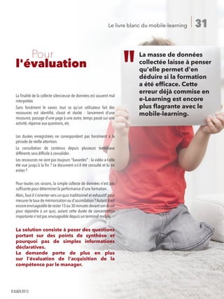 31Le livre blanc du mobile-learning
	 Pour
l'évaluation
La finalité de la collecte silencieuse de données est souvent mal
interprétée.
Sans forcément le savoir, tout ce qu'un utilisateur fait des
ressources est identifié, classé et stocké  : lancement d'une
ressource, passage d'une page à une autre, temps passé sur une
activité, réponse aux questions, etc.
Les durées enregistrées ne correspondent pas forcément à la
période de réelle attention.
La consultation de contenus depuis plusieurs terminaux
différents sera difficile à consolider.
Les ressources ne sont pas toujours bavardes : la vidéo a-t-elle
été vue jusqu'à la fin ? Le document a-t-il été consulté et lu en
entier ?
Pour toutes ces raisons, la simple collecte de données n'est pas
suffisante pour déterminer la performance d'une formation.
Alors, faut-il s'orienter vers un quiz traditionnel et exhaustif pour
mesurer le taux de mémorisation ou d'assimilation ? Autant il est
encoreenvisageablederester15ou30minutesdevantsonécran
pour répondre à un quiz, autant cette durée de concentration
importante n'est pas envisageable depuis un terminal mobile.
La solution consiste à poser des questions
portant sur des points de synthèse et
pourquoi pas de simples informations
déclaratives.
La demande porte de plus en plus
sur l'évaluation de l'acquisition de la
compétence par le manager.
La masse de données
collectée laisse à penser
qu'elle permet d'en
déduire si la formation
a été efficace. Cette
erreur déjà commise en
e-Learning est encore
plus flagrante avec le
mobile-learning.
©ILDI2013
 