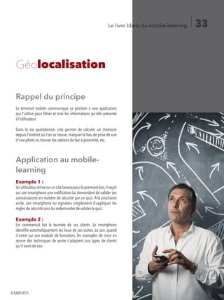 33Le livre blanc du mobile-learning
Rappel du principe
Le terminal mobile communique sa position à une application
qui l'utilise pour filtrer et trier les informations qu'elle présente
à l'utilisateur.
Dans la vie quotidienne, cela permet de calculer un itinéraire
depuis l'endroit où l'on se trouve, marquer le lieu de prise de vue
d'une photo ou trouver les stations de taxi à proximité, etc.
Application au mobile-
learning
Exemple 1 :
UnutilisateurarrivesurunsiteSevesopourlapremièrefois,ilreçoit
sur son smartphone une notification lui demandant de valider ses
connaissances en matière de sécurité par un quiz. A la prochaine
visite, son smartphone lui signalera simplement d'appliquer les
règles de sécurité sans lui redemander de valider le quiz .
Exemple 2 :
Un commercial fait la tournée de ses clients. Le smartphone
identifie automatiquement les lieux de ses visites. Le soir, quand
il entre sur son module de formation, les exemples de mise en
œuvre des techniques de vente s'adaptent aux types de clients
qu'il vient de voir.
Géolocalisation	
©ILDI2013
 