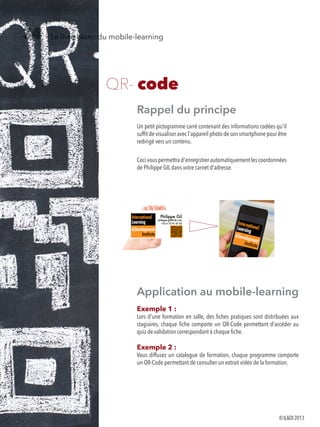 Le livre blanc du mobile-learning34
QR- code
Rappel du principe
Un petit pictogramme carré contenant des informations codées qu'il
suffit de visualiser avec l'appareil photo de son smartphone pour être
redirigé vers un contenu.
Ceci vous permettra d'enregistrer automatiquement les coordonnées
de Philippe GIL dans votre carnet d'adresse.
Application au mobile-learning
Exemple 1 :
Lors d'une formation en salle, des fiches pratiques sont distribuées aux
stagiaires, chaque fiche comporte un QR-Code permettant d'accéder au
quiz de validation correspondant à chaque fiche.
Exemple 2 :
Vous diffusez un catalogue de formation, chaque programme comporte
un QR-Code permettant de consulter un extrait vidéo de la formation.
©ILDI2013
 