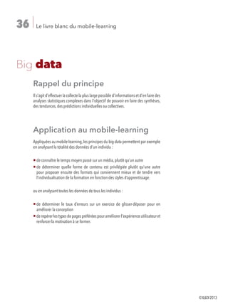 Le livre blanc du mobile-learning36
Big data
Rappel du principe
Il s'agit d'effectuer la collecte la plus large possible d'informations et d'en faire des
analyses statistiques complexes dans l'objectif de pouvoir en faire des synthèses,
des tendances, des prédictions individuelles ou collectives.
Application au mobile-learning
Appliquées au mobile-learning,les principes du big-data permettent par exemple
en analysant la totalité des données d'un individu :
¡ de connaître le temps moyen passé sur un média, plutôt qu’un autre
¡ de déterminer quelle forme de contenu est privilégiée plutôt qu’une autre
pour proposer ensuite des formats qui conviennent mieux et de tendre vers
l’individualisation de la formation en fonction des styles d’apprentissage.
ou en analysant toutes les données de tous les individus :
¡ de déterminer le taux d’erreurs sur un exercice de glisser-déposer pour en
améliorer la conception
¡ derepérerlestypesdepagespréféréespouraméliorerl'expérienceutilisateuret
renforcer la motivation à se former.
©ILDI2013
 