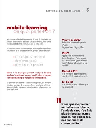 5Le livre blanc du mobile-learning
mobile-learning
	 de quoi parle-t-on ?
9 janvier 2007
Steve Jobs présente le premier
iPhone.
La grenade est dégoupillée.
2009
Apple lance le premier iPad.
Les technophiles s’interrogent
sur l’avenir de ce type d’appareil
qui n’est ni un téléphone, ni un
mini-PC.
Début 2013
Il se vend plus de smartphones
que de téléphones traditionnels.
En 2013
Il se vendra plus de tablettes que
de simples PC.
De la simple recherche à la réservation de place de cinéma, en pas-
sant par la consultation de vidéo, sans oublier le jeu, notre smart-
phone ou notre tablette n’est jamais loin de notre index.
La formation comme toutes nos autres activités professionnelles ou
personnelles est en phase de mutation, poussée par ces tendances :
	 ¡ être toujours connecté
	 ¡ de n’importe où
	 ¡ dans l’instant présent
Même si les sceptiques peuvent se réjouir du faible
nombre d’expériences connues, significatives et réussies
en mobile-learning, le changement est inéluctable.
La formation doit s’adapter à ces nouveaux appareils, aux nouvelles
attitudes — au risque de se faire supplanter par d’autres solutions —
pour satisfaire les attentes des entreprises et des individus dans leur
quête d’efficacité.
5 ans après le premier
véritable smartphone,
l’onde de choc n’en finit
plus de bousculer, nos
usages, nos exigences,
nos habitudes de
consommation.©IL&DI2013
 