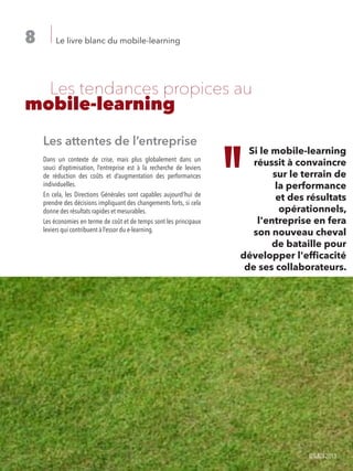 Le livre blanc du mobile-learning8
	 Les tendances propices au
mobile-learning
Les attentes de l’entreprise
Dans un contexte de crise, mais plus globalement dans un
souci d’optimisation, l’entreprise est à la recherche de leviers
de réduction des coûts et d’augmentation des performances
individuelles.
En cela, les Directions Générales sont capables aujourd’hui de
prendre des décisions impliquant des changements forts, si cela
donne des résultats rapides et mesurables.
Les économies en terme de coût et de temps sont les principaux
leviers qui contribuent à l’essor du e-learning.
Si le mobile-learning réussi
à convaincre sur le terrain
de la performance et des
résultats opérationnels,
l’entreprise en fera son
nouveau cheval de bataille
pour développer l’efficacité
de ses collaborateurs.
Si le mobile-learning
réussit à convaincre
sur le terrain de
la performance
et des résultats
opérationnels,
l'entreprise en fera
son nouveau cheval
de bataille pour
développer l'efficacité
de ses collaborateurs.
©IL&DI2013
 