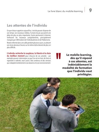 9Le livre blanc du mobile-learning
Les attentes de l’individu
Ce que chacun apprécie aujourd’hui, c’est de pouvoir disposer de
son temps. Les nouveaux médias, l’univers du jeu qui prend une
place de plus en plus importante, l’accès permanent à Internet,
renforcent les nouveaux comportements, principalement
marqués par l’affirmation de l’individualisme et de l’hédonisme.
Rester enfermé dans une salle pendant plusieurs jours,ou devant
son écran plusieurs heures sur la même tâche devient de plus en
plus difficile.
L’individu recherche la souplesse, la liberté et le choix
du meilleur moment pour chacune de ses activités : par
exemple pouvoir interrompre ce que l'on est en train de faire et
reprendre à volonté, avoir accès à des contenus et des services
quis’adaptententièrementàsesbesoinsetàsonenvironnement.
Le mobile-learning,
dès qu'il répond
à ces attentes, est
indéniablement la
modalité de formation
que l’individu veut
privilégier.
©IL&DI2013
 