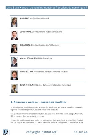 Livre Blanc • 2020 : où vont les industries françaises du numérique ?
copyright Institut G9+ 11 sur 44
Marie PRAT, co-Présidente Cinov-IT
Olivier RAFAL, Directeur Pierre Audoin Consultants
Gilles RIGAL, Directeur Associé d’APAX Partners
Vincent ROUAIX, PDG GFI Informatique
John STRATTON, Président de Verizon Enterprise Solutions
Benoît THIEULIN, Président du Conseil national du numérique
2.Nouveaux acteurs, nouveaux modèles
La classification traditionnelle des acteurs du numérique, en quatre modèles : matériels,
logiciels, services et opérateurs, est en train de voler en éclats.
Les géants de l’Internet en sont l’illustration. Essayez donc de mettre Apple, Google, Microsoft,
IBM et consorts dans une seule de ces cases.
Et bien sûr, tout le monde veut imiter ces locomotives. Mais attention à la casse ! Qui s’endort
sur ses acquis est condamné. La seule certitude c’est le changement. L‘innovation et la
 