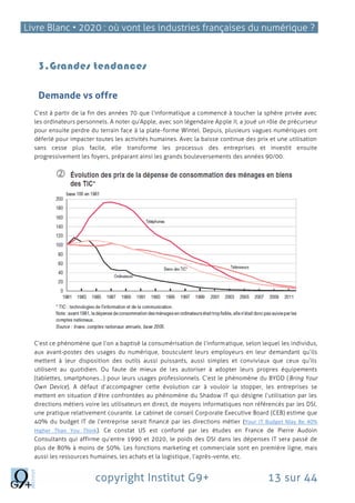 Livre Blanc • 2020 : où vont les industries françaises du numérique ?
copyright Institut G9+ 13 sur 44
3.Grandes tendances
Demande vs offre
C’est à partir de la fin des années 70 que l’informatique a commencé à toucher la sphère privée avec
les ordinateurs personnels. A noter qu’Apple, avec son légendaire Apple II, a joué un rôle de précurseur
pour ensuite perdre du terrain face à la plate-forme Wintel. Depuis, plusieurs vagues numériques ont
déferlé pour impacter toutes les activités humaines. Avec la baisse continue des prix et une utilisation
sans cesse plus facile, elle transforme les processus des entreprises et investit ensuite
progressivement les foyers, préparant ainsi les grands bouleversements des années 90/00.
C’est ce phénomène que l’on a baptisé la consumérisation de l’informatique, selon lequel les individus,
aux avant-postes des usages du numérique, bousculent leurs employeurs en leur demandant qu’ils
mettent à leur disposition des outils aussi puissants, aussi simples et conviviaux que ceux qu’ils
utilisent au quotidien. Ou faute de mieux de les autoriser à adopter leurs propres équipements
(tablettes, smartphones…) pour leurs usages professionnels. C’est le phénomène du BYOD (Bring Your
Own Device). A défaut d’accompagner cette évolution car à vouloir la stopper, les entreprises se
mettent en situation d’être confrontées au phénomène du Shadow IT qui désigne l’utilisation par les
directions métiers voire les utilisateurs en direct, de moyens informatiques non référencés par les DSI,
une pratique relativement courante. Le cabinet de conseil Corporate Executive Board (CEB) estime que
40% du budget IT de l’entreprise serait financé par les directions métier (Your IT Budget May Be 40%
Higher Than You Think). Ce constat US est conforté par les études en France de Pierre Audoin
Consultants qui affirme qu’entre 1990 et 2020, le poids des DSI dans les dépenses IT sera passé de
plus de 80% à moins de 50%. Les fonctions marketing et commerciale sont en première ligne, mais
aussi les ressources humaines, les achats et la logistique, l’après-vente, etc.
 