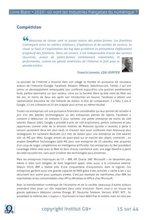 Livre Blanc • 2020 : où vont les industries françaises du numérique ?
copyright Institut G9+ 15 sur 44
Compétition
Beaucoup de choses vont se passer autour des plates-formes. Les frontières
s’estompent entre les métiers d’éditeurs, d’opérateurs et de sociétés de services. Le
cloud, le SaaS et l’exploitation des big data accélèrent ce phénomène d’effacement
progressif des frontières. Dans cet univers, il est indispensable d’avoir des services
récurrents, autour de plates-formes extrêmement industrielles et
performantes, comme les géants américains de l’Internet le font pour la
planète entière.
Francis Lorentz, LDA-JUPITER
La poussée de l’Internet a favorisé dans son sillage la montée en puissance de nouveaux
acteurs de l’industrie (Google, Facebook, Amazon, VMware, Salesforce.com, Twitter…) qui ont
connu un développement remarquable leur conférant aujourd’hui une position extrêmement
forte, parfois dominante sur leur secteur, voire sur la Société. Alors qu’elle vient de fêter ses
dix ans, et moins de deux ans après son introduction en bourse, Facebook a atteint une
capitalisation boursière de 150 milliards de dollars. A titre de comparaison, il a fallu 3 ans à
Google, 17 ans à Amazon et 27 ans à Apple pour arriver au même résultat.
Toutes ces entreprises ont une puissance financière considérable qui leur permet de racheter à
prix d’or des pépites technologiques ou des entreprises pleines de talents. Facebook a
consenti à débourser 19 milliards $ pour racheter une petite entreprise de moins de 100
salariés. Depuis 2001, Google a procédé à près de 150 acquisitions, parfois coûteuses et peu
opportunes comme celle de la division mobiles de Motorola (qu’elle a revendu à perte à
Lenovo seulement deux ans plus tard), et d’autres tout aussi coûteuses mais beaucoup plus
stratégiques. En rachetant NestLabs (3,2 mds de dollars pour une entreprise de 200 salariés
soit 16 M$ par tête), Google entrait de plain-pied sur le marché des objets connectés ; en
avalant DeepMind Technologies (400 M$ pour une entreprise de 75 salariés), elle acquérait
d’un coup de larges compétences en intelligence artificielle. Ces entreprises du Net possèdent
l’avantage d’être nées avec le Web et donc d’avoir commencé avec une page blanche à partir
de cette nouvelle ère, sans avoir à traîner des technologies plus anciennes.
Mais les entreprises historiques de l’IT – IBM, HP, Oracle, SAP, Microsoft – ne désarment pas,
même si elles sont obligées de faire largement appel, elles aussi, à la croissance externe.
Depuis 2010, IBM a réalisé près d’une cinquantaine d’acquisitions dans le logiciel. Ces
entreprises gardent aussi une grande capacité de R&D grâce à des activités « vache à lait » qui
sécurisent leur avenir pour quelques années. C’est par exemple les mainframes chez IBM, les
imprimantes et les consommables chez HP ou Windows et Office chez Microsoft.
Avec la transformation numérique de l’économie et de la société, beaucoup d’autres acteurs
entendent bien jouer un rôle important dans cette évolution. Parmi ceux-ci on trouve les
grands opérateurs télécoms comme Orange, BT, Deutsche Telekom, Verizon, AT&T, NTT... Ils
possèdent la maîtrise des « tuyaux », fournissant le haut débit fixe et mobile, mais ne vont pas
 