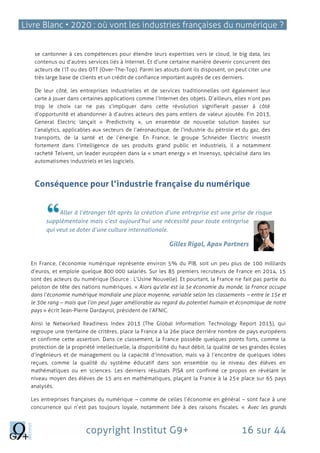 Livre Blanc • 2020 : où vont les industries françaises du numérique ?
copyright Institut G9+ 16 sur 44
se cantonner à ces compétences pour étendre leurs expertises vers le cloud, le big data, les
contenus ou d’autres services liés à Internet. Et d’une certaine manière devenir concurrent des
acteurs de l’IT ou des OTT (Over-The-Top). Parmi les atouts dont ils disposent, on peut citer une
très large base de clients et un crédit de confiance important auprès de ces derniers.
De leur côté, les entreprises industrielles et de services traditionnelles ont également leur
carte à jouer dans certaines applications comme l’Internet des objets. D’ailleurs, elles n’ont pas
trop le choix car ne pas s’impliquer dans cette révolution signifierait passer à côté
d’opportunité et abandonner à d’autres acteurs des pans entiers de valeur ajoutée. Fin 2013,
General Electric lançait « Predictivity », un ensemble de nouvelle solution basées sur
l’analytics, applicables aux secteurs de l’aéronautique, de l’industrie du pétrole et du gaz, des
transports, de la santé et de l’énergie. En France, le groupe Schneider Electric investit
fortement dans l’intelligence de ses produits grand public et industriels, il a notamment
racheté Telvent, un leader européen dans la « smart energy » et Invensys, spécialisé dans les
automatismes industriels et les logiciels.
Conséquence pour l’industrie française du numérique
Aller à l’étranger tôt après la création d’une entreprise est une prise de risque
supplémentaire mais c’est aujourd’hui une nécessité pour toute entreprise
qui veut se doter d’une culture internationale.
Gilles Rigal, Apax Partners
En France, l’économie numérique représente environ 5% du PIB, soit un peu plus de 100 milliards
d’euros, et emploie quelque 800 000 salariés. Sur les 85 premiers recruteurs de France en 2014, 15
sont des acteurs du numérique (Source : L’Usine Nouvelle). Et pourtant, la France ne fait pas partie du
peloton de tête des nations numériques. « Alors qu’elle est la 5e économie du monde, la France occupe
dans l’économie numérique mondiale une place moyenne, variable selon les classements – entre le 15e et
le 30e rang – mais que l’on peut juger améliorable au regard du potentiel humain et économique de notre
pays » écrit Jean-Pierre Dardayrol, président de l’AFNIC.
Ainsi le Networked Readiness Index 2013 (The Global Information: Technology Report 2013), qui
regroupe une trentaine de critères, place la France à la 26e place derrière nombre de pays européens
et confirme cette assertion. Dans ce classement, la France possède quelques points forts, comme la
protection de la propriété intellectuelle, la disponibilité du haut débit, la qualité de ses grandes écoles
d’ingénieurs et de management ou la capacité d’innovation, mais va à l’encontre de quelques idées
reçues, comme la qualité du système éducatif dans son ensemble ou le niveau des élèves en
mathématiques ou en sciences. Les derniers résultats PISA ont confirmé ce propos en révélant le
niveau moyen des élèves de 15 ans en mathématiques, plaçant la France à la 25e place sur 65 pays
analysés.
Les entreprises françaises du numérique – comme de celles l’économie en général – sont face à une
concurrence qui n’est pas toujours loyale, notamment liée à des raisons fiscales. « Avec les grands
 