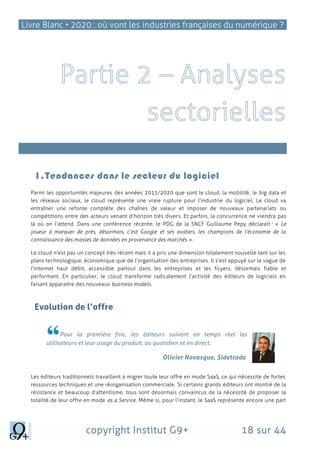 Livre Blanc • 2020 : où vont les industries françaises du numérique ?
copyright Institut G9+ 18 sur 44
l’Internet des Objets
1.Tendances dans le secteur du logiciel
Parmi les opportunités majeures des années 2015/2020 que sont le cloud, la mobilité, le big data et
les réseaux sociaux, le cloud représente une vraie rupture pour l’industrie du logiciel. Le cloud va
entraîner une refonte complète des chaînes de valeur et imposer de nouveaux partenariats ou
compétitions entre des acteurs venant d’horizon très divers. Et parfois, la concurrence ne viendra pas
là où on l’attend. Dans une conférence récente, le PDG de la SNCF Guillaume Pepy déclarait : « Le
joueur à marquer de près, désormais, c’est Google et ses avatars, les champions de l’économie de la
connaissance des masses de données en provenance des marchés ».
Le cloud n’est pas un concept très récent mais il a pris une dimension totalement nouvelle tant sur les
plans technologique, économique que de l’organisation des entreprises. Il s’est appuyé sur la vague de
l’internet haut débit, accessible partout dans les entreprises et les foyers, désormais fiable et
performant. En particulier, le cloud transforme radicalement l’activité des éditeurs de logiciels en
faisant apparaitre des nouveaux business models.
Evolution de l’offre
Pour la première fois, les éditeurs suivent en temps réel les
utilisateurs et leur usage du produit, au quotidien et en direct.
Olivier Novasque, Sidetrade
Les éditeurs traditionnels travaillent à migrer toute leur offre en mode SaaS, ce qui nécessite de fortes
ressources techniques et une réorganisation commerciale. Si certains grands éditeurs ont montré de la
résistance et beaucoup d’attentisme, tous sont désormais convaincus de la nécessité de proposer la
totalité de leur offre en mode as a Service. Même si, pour l’instant, le SaaS représente encore une part
 