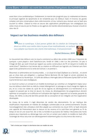 Livre Blanc • 2020 : où vont les industries françaises du numérique ?
copyright Institut G9+ 20 sur 44
assez bien à leur problématique. Globalement, le marché des progiciels pour le midmarket est devenu
le principal segment de dynamisme et de rentabilité pour les éditeurs SaaS. A l’inverse, les grands
comptes sont plus conservateurs dans cette évolution, et leur scénario pour évoluer vers le SaaS sera
souvent le même : d’abord la mise en œuvre des applications périphériques non stratégiques (ou
celles mises en œuvre par les filiales ou les agences de manière décentralisée) pour évoluer ensuite le
cœur des SI.
Impact sur les business models des éditeurs
Dans le numérique, il faut penser global dès la création de l’entreprise, vous
devez ex-nihilo vous mettre dans la peau d’une multinationale, en sachant
vous adapter aux besoins des clients internationaux. C’est passionnant.
Rachel Delacour, BIME
Le mouvement des éditeurs vers le cloud a commencé au début des années 2000 sous l’impulsion de
quelques « pure players » dont Salesforce.com, fondé en 1999, a été l’un des pionniers. Un peu à
l’image de Dell, qui avait innové par rapport aux autres constructeurs de PC en lançant le modèle de
vente direct
3
, Salesforce s’est lancée dès sa création en diffusant ses logiciels via l’Internet sans faire
appel à des partenaires et à la vente de licences « on-premise ».
Désormais ce phénomène est incontournable… « Le cloud et le SaaS (Software as a Service)…, ne seront
pas un choix mais une obligation », explique Patrick Bertrand, DG de Cegid et ancien président du
Conseil National du Numérique… Et 54% des éditeurs interrogés dans le Panorama Syntec/E&Y en font
la priorité de leurs axes stratégiques.
Le cloud est surtout un concept et un modèle économique qui constitue un changement majeur pour
tous les éditeurs allant bien au-delà du simple hébergement. Le passage au cloud change les règles du
jeu, et ce, à tous les stades du cycle de vie du logiciel, du développement à la maintenance et au
support en passant par la mise en œuvre. Au niveau du développement, les programmeurs doivent
optimiser la conception car la diffusion et l’utilisation des logiciels s’appuient sur la bande passante du
réseau. De même, la sécurité doit être pensée dès la conception et non intégrée une fois l’application
développée.
Au niveau de la vente, Il s’agit désormais de vendre des abonnements. Ce qui implique des
modifications importantes en matière de stratégies commerciales et de commissionnement. Ensuite,
l’accompagnement des utilisateurs doit être adapté aux contraintes du cloud. Enfin, le SaaS nécessite
une capacité de financement dans la mesure où les revenus et le cash-flow sont générés au fil du
temps et non en une seule fois. De ce fait, la montée en puissance de l’éditeur nécessitera des fonds
propres plus importants au démarrage mais une fois un certain seuil atteint, le modèle du SaaS offre
l’avantage de mieux sécuriser son développement notamment grâce à la récurrence des revenus.
3
Dell a évolué pour intégrer la distribution dans son modèle de vente
 