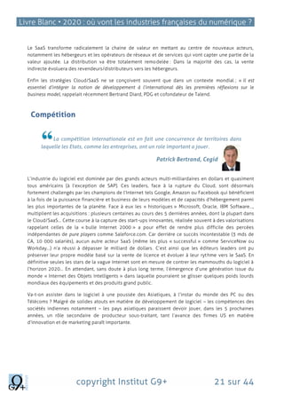 Livre Blanc • 2020 : où vont les industries françaises du numérique ?
copyright Institut G9+ 21 sur 44
Le SaaS transforme radicalement la chaine de valeur en mettant au centre de nouveaux acteurs,
notamment les hébergeurs et les opérateurs de réseaux et de services qui vont capter une partie de la
valeur ajoutée. La distribution va être totalement remodelée : Dans la majorité des cas, la vente
indirecte évoluera des revendeurs/distributeurs vers les hébergeurs.
Enfin les stratégies Cloud/SaaS ne se conçoivent souvent que dans un contexte mondial ; « Il est
essentiel d’intégrer la notion de développement à l’international dès les premières réflexions sur le
business model, rappelait récemment Bertrand Diard, PDG et cofondateur de Talend.
Compétition
La compétition internationale est en fait une concurrence de territoires dans
laquelle les Etats, comme les entreprises, ont un role important a jouer.
Patrick Bertrand, Cegid
L’industrie du logiciel est dominée par des grands acteurs multi-milliardaires en dollars et quasiment
tous américains (à l’exception de SAP). Ces leaders, face à la rupture du Cloud, sont désormais
fortement challengés par les champions de l’Internet tels Google, Amazon ou Facebook qui bénéficient
à la fois de la puissance financière et business de leurs modèles et de capacités d’hébergement parmi
les plus importantes de la planète. Face à eux les « historiques » Microsoft, Oracle, IBM Software…,
multiplient les acquisitions : plusieurs centaines au cours des 5 dernières années, dont la plupart dans
le Cloud/SaaS… Cette course à la capture des start-ups innovantes, réalisée souvent à des valorisations
rappelant celles de la « bulle Internet 2000 » a pour effet de rendre plus difficile des percées
indépendantes de pure players comme Saleforce.com. Car derrière ce succès incontestable (3 mds de
CA, 10 000 salariés), aucun autre acteur SaaS (même les plus « successful » comme ServiceNow ou
Workday…) n’a réussi à dépasser le milliard de dollars. C’est ainsi que les éditeurs leaders ont pu
préserver leur propre modèle basé sur la vente de licence et évoluer à leur rythme vers le SaaS. En
définitive seules les stars de la vague Internet sont en mesure de contrer les mammouths du logiciel à
l’horizon 2020… En attendant, sans doute à plus long terme, l’émergence d’une génération issue du
monde « Internet des Objets Intelligents » dans laquelle pourraient se glisser quelques poids lourds
mondiaux des équipements et des produits grand public.
Va-t-on assister dans le logiciel à une poussée des Asiatiques, à l’instar du monde des PC ou des
Télécoms ? Malgré de solides atouts en matière de développement de logiciel – les compétences des
sociétés indiennes notamment – les pays asiatiques paraissent devoir jouer, dans les 5 prochaines
années, un rôle secondaire de producteur sous-traitant, tant l’avance des firmes US en matière
d’innovation et de marketing paraît importante.
 