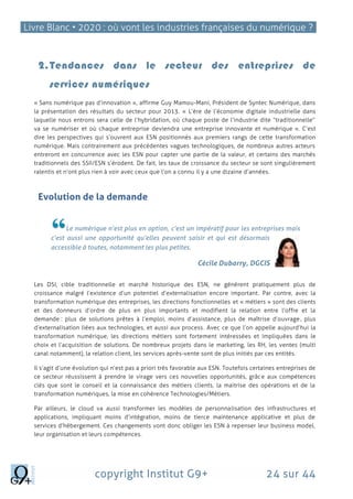 Livre Blanc • 2020 : où vont les industries françaises du numérique ?
copyright Institut G9+ 24 sur 44
2.Tendances dans le secteur des entreprises de
services numériques
« Sans numérique pas d’innovation », affirme Guy Mamou-Mani, Président de Syntec Numérique, dans
la présentation des résultats du secteur pour 2013. « L’ère de l’économie digitale industrielle dans
laquelle nous entrons sera celle de l’hybridation, où chaque poste de l’industrie dite “traditionnelle”
va se numériser et où chaque entreprise deviendra une entreprise innovante et numérique ». C’est
dire les perspectives qui s’ouvrent aux ESN positionnés aux premiers rangs de cette transformation
numérique. Mais contrairement aux précédentes vagues technologiques, de nombreux autres acteurs
entreront en concurrence avec les ESN pour capter une partie de la valeur, et certains des marchés
traditionnels des SSII/ESN s’érodent. De fait, les taux de croissance du secteur se sont singulièrement
ralentis et n’ont plus rien à voir avec ceux que l’on a connu il y a une dizaine d’années.
Evolution de la demande
Le numérique n’est plus en option, c’est un impératif pour les entreprises mais
c’est aussi une opportunité qu’elles peuvent saisir et qui est désormais
accessible à toutes, notamment les plus petites.
Cécile Dubarry, DGCIS
Les DSI, cible traditionnelle et marché historique des ESN, ne génèrent pratiquement plus de
croissance malgré l’existence d’un potentiel d’externalisation encore important. Par contre, avec la
transformation numérique des entreprises, les directions fonctionnelles et « métiers » sont des clients
et des donneurs d’ordre de plus en plus importants et modifient la relation entre l’offre et la
demande : plus de solutions prêtes à l’emploi, moins d’assistance, plus de maîtrise d’ouvrage, plus
d’externalisation liées aux technologies, et aussi aux process. Avec ce que l’on appelle aujourd’hui la
transformation numérique, les directions métiers sont fortement intéressées et impliquées dans le
choix et l’acquisition de solutions. De nombreux projets dans le marketing, les RH, les ventes (multi
canal notamment), la relation client, les services après-vente sont de plus initiés par ces entités.
Il s’agit d’une évolution qui n’est pas a priori très favorable aux ESN. Toutefois certaines entreprises de
ce secteur réussissent à prendre le virage vers ces nouvelles opportunités, grâce aux compétences
clés que sont le conseil et la connaissance des métiers clients, la maitrise des opérations et de la
transformation numériques, la mise en cohérence Technologies/Métiers.
Par ailleurs, le cloud va aussi transformer les modèles de personnalisation des infrastructures et
applications, impliquant moins d’intégration, moins de tierce maintenance applicative et plus de
services d’hébergement. Ces changements vont donc obliger les ESN à repenser leur business model,
leur organisation et leurs compétences.
 
