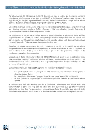 Livre Blanc • 2020 : où vont les industries françaises du numérique ?
copyright Institut G9+ 28 sur 44
Par ailleurs, avec 400 000 salariés dont 60% d’ingénieurs, c’est le secteur qui depuis une quinzaine
d’années recrute le plus de « bac +5 » et qui bénéficie de l’image d’excellence des ingénieurs en
logiciel français… On peut également se féliciter de la présence dominante en Europe dans le secteur
connexe du Conseil en Technologies, de groupes français tels qu’Altran, Alten…
Le modèle historique des ESN, qui a longtemps reposé sur l’assistance technique, a largement évolué
vers d’autres modèles : projets au forfait, infogérance, TMA, externalisation, conseil… C’est grâce à
cette diversification que les ESN françaises sont solides.
La structuration du secteur est organisée autour de leaders mondiaux et européens, et de sociétés
régionales et locales constituant un tissu très dynamique d’acteurs complémentaires. Par ailleurs, leur
part de marché sur l’Hexagone est très forte puisqu’elle contrôle près de 65% du marché domestique
contre 40% pour les ESN anglaises ou allemandes dans leur pays.
Toutefois, le niveau intermédiaire des ESN « moyennes » (CA de 50 à 500M€) est en pleine
réorganisation avec notamment plusieurs opérations de fusions/acquisitions en 2013. Ce segment est
sans doute le maillon faible pour le futur et devra passer dans les prochaines années par de
nombreuses opérations de consolidation.
Les acteurs de taille intermédiaire (de 20 à 50/100M€) doivent quant à eux se spécialiser et/ou
développer des expertises techniques (sécurité, big data…), fonctionnelles (marketing, ventes,…) ou
sectorielles (finance, utilities, transports…). Tout en gardant une proximité client qui reste pour ces PME
un facteur critique de succès.
Dans un tel contexte, les modèles ESN gagnants des années 2015/2020 seront ceux :
 Des grands opérateurs de services globaux dotés de moyens puissants en amont (Design/Build)
et surtout en aval (Run)…
 Des Spécialistes « Métiers » s’appuyant de préférence sur de la propriété intellectuelle
 Et aussi (encore et toujours) des fournisseurs de proximité flexibles et porteurs de valeur
ajoutée…
A l’horizon 2020, l’on peut espérer que nos 2 champions Capgemini et Atos auront réussi leur
transformation et gardé leur rang dans le « top ten » sans succomber aux appétits d’acquéreurs
potentiels; que peut être, l’un au moins des suivants (Steria, Sopra Group, GFI…) aura atteint la taille
mondiale et que quelques autres acteurs ESN auront atteint l’excellence dans des segments porteurs.
 
