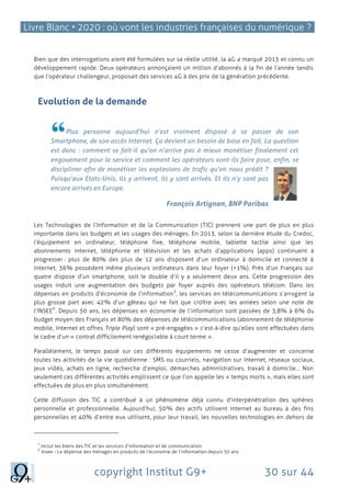 Livre Blanc • 2020 : où vont les industries françaises du numérique ?
copyright Institut G9+ 30 sur 44
Bien que des interrogations aient été formulées sur sa réelle utilité, la 4G a marqué 2013 et connu un
développement rapide. Deux opérateurs annonçaient un million d’abonnés à la fin de l’année tandis
que l’opérateur challengeur, proposait des services 4G à des prix de la génération précédente.
Evolution de la demande
Plus personne aujourd’hui n’est vraiment disposé à se passer de son
Smartphone, de son accès Internet. Ça devient un besoin de base en fait. La question
est donc : comment se fait-il qu’on n’arrive pas à mieux monétiser finalement cet
engouement pour le service et comment les opérateurs vont-ils faire pour, enfin, se
discipliner afin de monétiser les explosions de trafic qu’on nous prédit ?
Puisqu’aux Etats-Unis, ils y arrivent, ils y sont arrivés. Et ils n’y sont pas
encore arrivés en Europe.
François Artignan, BNP Paribas
Les Technologies de l’Information et de la Communication (TIC) prennent une part de plus en plus
importante dans les budgets et les usages des ménages. En 2013, selon la dernière étude du Credoc,
l’équipement en ordinateur, téléphone fixe, téléphone mobile, tablette tactile ainsi que les
abonnements internet, téléphonie et télévision et les achats d’applications (apps) continuent à
progresser : plus de 80% des plus de 12 ans disposent d’un ordinateur à domicile et connecté à
internet, 36% possèdent même plusieurs ordinateurs dans leur foyer (+1%). Près d’un Français sur
quatre dispose d’un smartphone, soit le double d’il y a seulement deux ans. Cette progression des
usages induit une augmentation des budgets par foyer auprès des opérateurs télécom. Dans les
dépenses en produits d’économie de l’information
5
, les services en télécommunications s’arrogent la
plus grosse part avec 42% d’un gâteau qui ne fait que croître avec les années selon une note de
l’INSEE
6
. Depuis 50 ans, les dépenses en économie de l’information sont passées de 3,8% à 6% du
budget moyen des Français et 80% des dépenses de télécommunications (abonnement de téléphonie
mobile, Internet et offres Triple Play) sont « pré-engagées » c’est-à-dire qu’elles sont effectuées dans
le cadre d’un « contrat difficilement renégociable à court terme ».
Parallèlement, le temps passé sur ces différents équipements ne cesse d’augmenter et concerne
toutes les activités de la vie quotidienne : SMS ou courriels, navigation sur Internet, réseaux sociaux,
jeux vidéo, achats en ligne, recherche d’emploi, démarches administratives, travail à domicile… Non
seulement ces différentes activités emplissent ce que l’on appelle les « temps morts », mais elles sont
effectuées de plus en plus simultanément.
Cette diffusion des TIC a contribué à un phénomène déjà connu d’interpénétration des sphères
personnelle et professionnelle. Aujourd’hui, 50% des actifs utilisent internet au bureau à des fins
personnelles et 40% d’entre eux utilisent, pour leur travail, les nouvelles technologies en dehors de
5
Inclut les biens des TIC et les services d’information et de communication
6
Insee - La dépense des ménages en produits de l’économie de l’information depuis 50 ans
 