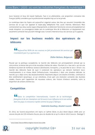 Livre Blanc • 2020 : où vont les industries françaises du numérique ?
copyright Institut G9+ 31 sur 44
leurs horaires et lieux de travail habituels. Face à ce phénomène, une proportion croissance des
Français (40%) considère que le professionnel empiète trop sur la vie privée.
Le numérique dans les foyers est aujourd’hui organisé autour des box qui assurent l’ensemble des
services de ce que l’on appelait le triple-play (téléphonie fixe, accès internet, télévision). Mais
contrairement aux deux autres types d’équipements, la télévision fonctionne encore principalement en
mode réception. La convergence totale vers le numérique fera de la télévision un équipement non
seulement connecté mais pouvant interagir avec l’univers Internet et tous les services qu’il supporte.
Impact sur les business models des opérateurs de
télécoms
Aujourd’hui 80% de nos revenus en fait proviennent de services qui
n’existaient pas il y a quinze ans.
Didier Bellens, Belgacom
Poussé par la politique européenne, le marché des télécoms est principalement stimulé par la
concurrence, la baisse des prix et de nouvelles chaînes de valeur. Pourtant, le « low cost », qui est une
tendance touchant de nombreux secteurs (distribution, transports…), ne peut être le seul « driver » du
marché des télécoms faute de quoi il conduirait les opérateurs qui doivent maintenir leurs
investissements à un niveau élevé (infrastructures, innovations…) dans une situation délicate. Le
marché, qui a déjà connu des bouleversements importants depuis une dizaine d’années, continuera à
être extrêmement dynamique, ce qui entraînera, d’une part une évolution constante des business
models, d’autre part l’apparition de nouveaux acteurs, des fusions d’acteurs existants, voire la
disparition de certains d’entre eux.
Compétition
Dans la compétition internationale, l’avenir de la technologie
française et de ses champions est lié aussi à son influence et à son action
dans les pays à croissance rapide comme les pays d’Afrique.
Gabrielle Gauthey, Alcatel-Lucent
En 2013, les fusions-acquisitions ont repris un rythme élevé, le plus élevé depuis 2006 avec un
volume de près de 370 milliards d’euros, plus du double de ce qu’il a été en 2012 (source : Dealogic
7
).
7
2013 Global Telecom M&A at Highest Volume Since 2006
 