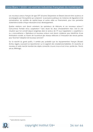 Livre Blanc • 2020 : où vont les industries françaises du numérique ?
copyright Institut G9+ 34 sur 44
Les nouveaux acteurs français de type OTT (d’autres Dailymotion et Deezer) devront être soutenus et
accompagnés par l’écosystème qui comprend : la puissance publique, les instances de régulation et de
normalisation, les sociétés de capital-risque et autres aides au financement, pour leur permettre
d’atteindre la taille critique nécessaire à leur développement.
Quelles relations vont devoir entretenir les opérateurs de télécoms et ces nouveaux acteurs ?
Concurrence frontale et/ou coopération ? Sans doute les deux simultanément mais c’est là une
situation que l’on connaît depuis longtemps dans le secteur de l’IT sous l’appellation « coopétition »
ou « concuralliance ». Opérateurs et nouveaux acteurs vont devoir collaborer pour bénéficier d’une
fertilisation croisée, au travers de l’ouverture des réseaux télécoms à l’innovation des tierces parties
pour favoriser l’adoption de nouveaux services
8
.
Sur le marché du grand public, il semble peu probable que les équipementiers français (Alcatel,
Archos, Sagem,..) puissent se repositionner sur le segment des smartphones/tablettes. En revanche, le
nouveau et vaste marché mondial des objets connectés s’ouvre à eux et est à leur portée (ex : Parrot,
sen.se, Withings).
8
Sabine Bohnké, Sapientis
 