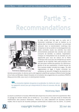 Livre Blanc • 2020 : où vont les industries françaises du numérique ?
copyright Institut G9+ 35 sur 44
es marchés
La data, qu’elle soit big, open ou autre, est à
l’économie numérique ce que le charbon ou le
pétrole était à l’économie industrielle : son principal
carburant. Avec la transformation numérique des
entreprises et de la société et le développement des
objets connectés, toutes nos activités, tout notre
environnement produisent des volumes sans cesse
croissants de données. La collecte, l’exploitation,
l’analyse et l’interprétation de ces données est une
opportunité pour tous les acteurs de la filière
numérique mais aussi pour les entreprises qui seront
capables de les exploiter. Mais cette évolution n’est
pas sans poser nombre de questions. Du côté de leur
gestion et de leur exploitation, il faudra trouver les
bons business models, connaître les usages… Du côté
réglementaire et légal, il faudra surmonter les
problèmes de sécurité, d’intégrité, de protection des
données personnelles. Ce dernier point a été largement amplifié par quelques affaires (Julian Assange
et les fuites de Wikileaks, Edward Snowden et la révélation des programmes de surveillance PRISM et
XKeyscore de la NSA…) pour avoir un retentissement mondial.
La révolution digitale réorganise en profondeur la chaîne de valeur.
Les gagnants seront ceux qui comprendront le mieux le nouveau rôle des
clients.
Pascal Leroy, Sopra
Le cloud va constituer le nouveau référentiel dans lequel tous les acteurs devront se positionner. Mais
ce passage de l’ancien monde vers le monde du « as a service » n’est pas trivial et entraîne des
modifications dans plusieurs dimensions : réécriture du code, élaboration de nouveaux business
models, mise en œuvre de nouvelles pratiques commerciales et relation avec les clients… Et comme
 