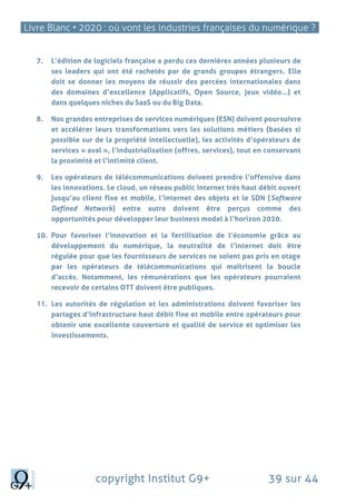 Livre Blanc • 2020 : où vont les industries françaises du numérique ?
copyright Institut G9+ 39 sur 44
7. L’édition de logiciels française a perdu ces dernières années plusieurs de
ses leaders qui ont été rachetés par de grands groupes étrangers. Elle
doit se donner les moyens de réussir des percées internationales dans
des domaines d’excellence (Applicatifs, Open Source, jeux vidéo…) et
dans quelques niches du SaaS ou du Big Data.
8. Nos grandes entreprises de services numériques (ESN) doivent poursuivre
et accélérer leurs transformations vers les solutions métiers (basées si
possible sur de la propriété intellectuelle), les activités d’opérateurs de
services « aval », l’industrialisation (offres, services), tout en conservant
la proximité et l’intimité client.
9. Les opérateurs de télécommunications doivent prendre l’offensive dans
les innovations. Le cloud, un réseau public internet très haut débit ouvert
jusqu’au client fixe et mobile, l’internet des objets et le SDN (Software
Defined Network) entre autre doivent être perçus comme des
opportunités pour développer leur business model à l’horizon 2020.
10. Pour favoriser l’innovation et la fertilisation de l’économie grâce au
développement du numérique, la neutralité de l’internet doit être
régulée pour que les fournisseurs de services ne soient pas pris en otage
par les opérateurs de télécommunications qui maîtrisent la boucle
d’accès. Notamment, les rémunérations que les opérateurs pourraient
recevoir de certains OTT doivent être publiques.
11. Les autorités de régulation et les administrations doivent favoriser les
partages d’infrastructure haut débit fixe et mobile entre opérateurs pour
obtenir une excellente couverture et qualité de service et optimiser les
investissements.
 