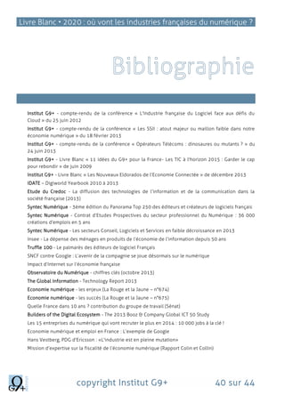 Livre Blanc • 2020 : où vont les industries françaises du numérique ?
copyright Institut G9+ 40 sur 44
Atouts et freins français
Institut G9+ - compte-rendu de la conférence « L'Industrie française du Logiciel face aux défis du
Cloud » du 25 juin 2012
Institut G9+ - compte-rendu de la conférence « Les SSII : atout majeur ou maillon faible dans notre
économie numérique » du 18 février 2013
Institut G9+ - compte-rendu de la conférence « Opérateurs Télécoms : dinosaures ou mutants ? » du
24 juin 2013
Institut G9+ - Livre Blanc « 11 idées du G9+ pour la France- Les TIC à l'horizon 2015 : Garder le cap
pour rebondir » de juin 2009
Institut G9+ - Livre Blanc « Les Nouveaux Eldorados de l’Economie Connectée » de décembre 2013
IDATE – Digiworld Yearbook 2010 à 2013
Etude du Credoc - La diffusion des technologies de l’information et de la communication dans la
société française (2013)
Syntec Numérique - 3ème édition du Panorama Top 250 des éditeurs et créateurs de logiciels français
Syntec Numérique - Contrat d’Etudes Prospectives du secteur professionnel du Numérique : 36 000
créations d'emplois en 5 ans
Syntec Numérique - Les secteurs Conseil, Logiciels et Services en faible décroissance en 2013
Insee - La dépense des ménages en produits de l’économie de l’information depuis 50 ans
Truffle 100 - Le palmarès des éditeurs de logiciel Français
SNCF contre Google : L’avenir de la compagnie se joue désormais sur le numérique
Impact d’Internet sur l’économie française
Observatoire du Numérique - chiffres clés (octobre 2013)
The Global Information - Technology Report 2013
Economie numérique - les enjeux (La Rouge et la Jaune – n°674)
Economie numérique - les succès (La Rouge et la Jaune – n°675)
Quelle France dans 10 ans ? contribution du groupe de travail (Sénat)
Builders of the Digital Ecosystem - The 2013 Booz & Company Global ICT 50 Study
Les 15 entreprises du numérique qui vont recruter le plus en 2014 : 10 000 jobs à la clé !
Economie numérique et emploi en France : L’exemple de Google
Hans Vestberg, PDG d'Ericsson : «L'industrie est en pleine mutation»
Mission d’expertise sur la fiscalité de l’économie numérique (Rapport Colin et Collin)
 
