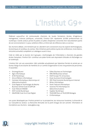 Livre Blanc • 2020 : où vont les industries françaises du numérique ?
copyright Institut G9+ 41 sur 44
Qui sommes-nous?
Fédérant aujourd'hui 20 communautés d'anciens de toutes formations (écoles d'ingénieurs,
management, sciences politiques, université), l'Institut G9+ représente 50 000 professionnels du
numérique. Grands acteurs privés & publics et pôles d'expertise concernés font naturellement partie
de son environnement. Il a pour ambition d'être un think tank de référence dans ce secteur.
Ses réunions-débats, une trentaine par an, abordent sans concessions tous les aspects technologiques,
économiques et sociétaux du secteur. Des initiatives particulières (cycles de conférences, livres blancs,
rencontre annuelle) complètent un catalogue ouvert à tous.
Créé en 1995 par la réunion de 9 groupes « technologies de l'information » d'anciens de grandes
écoles françaises, l'Institut G9+ constitue une plate-forme sans équivalent d'études et d'échanges sur
le numérique.
L’Institut G9+ est une association 1901 présidée actuellement par Valentine Ferréol et animé par un
bureau élargi d’une dizaine de membres et un comité d’organisation d’une cinquantaine de personnes.
Il rassemble :
 Ensimag Alumni
 Agro informatique
 AI N7 Numérique
 Arts et Métiers Informatique
 Centrale informatique, électronique et
télécommunications
 Club Digital et Technologie de Neoma
Business School Club SI GEM GN
 Club Télécom INSEAD
 IESF Comité Numérique
 DAUPHINE Club SI et Club Digital
 Edhec Business et Technologie
 EMLYON Business School
 ESCP Europe TIC et business
 Essec business & technologies
 HEC Pole Economie Numérique et Internet
 Mines informatique
 Ponts Telecom Informatique
 Sciences Po informatique et
télécommunications
 Supélec Numérique
 TELECOM Paris et TELECOM Bretagne
 X Informatique
Les cycles développés par l’Institut portent sur la prospective, les ressources humaines, la diversité et
sur l’actualité du secteur. La Rencontre Annuelle est le point d’orgue de son activité. Information et
inscriptions aux réunions : www.g9plus.org
 