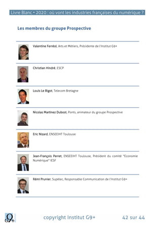 Livre Blanc • 2020 : où vont les industries françaises du numérique ?
copyright Institut G9+ 42 sur 44
Les membres du groupe Prospective
Valentine Ferréol, Arts et Métiers, Présidente de l’Institut G9+
Christian Hindré, ESCP
Louis Le Bigot, Telecom Bretagne
Nicolas Martinez Dubost, Ponts, animateur du groupe Prospective
Eric Nizard, ENSEEIHT Toulouse
Jean-François Perret, ENSEEIHT Toulouse, Président du comité "Economie
Numérique" IESF
Rémi Prunier, Supélec, Responsable Communication de l’Institut G9+
 