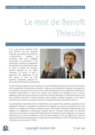 Livre Blanc • 2020 : où vont les industries françaises du numérique ?
copyright Institut G9+ 5 sur 44
L’,
Il n’y a pas besoin d’attendre 2020
pour affirmer que les industries
françaises vont devenir numérisées et
« internetisées », intégrant le
numérique dans leurs stratégies
d’innovation, de production et de
distribution. Les réseaux, l’exploitation
des données, leur externalisation dans
le cloud, la création de nouveaux
services reposant sur les objets
connectés, ou encore la mise à
disposition des algorithmes et des
APIs seront au cœur de cette
évolution industrielle, reposant sur
des modèles économiques de plateforme.
Si cette mutation progressive des industries ouvre de formidables perspectives en termes d’innovation
et de compétitivité, elle représente toutefois un défi pour les entreprises françaises et européennes.
Les champions d’aujourd’hui que sont Criteo ou SAP maintiendront-ils leur leadership ? Comment les
industries traditionnelles, à l’instar des secteurs des transports, de l’énergie ou de la culture,
adapteront-elles leurs services face à la concurrence d’acteurs dominants qui diversifient toujours plus
leurs domaines d’activité ? Comment résister à des modèles d’affaires multifaces où les acteurs
viennent concurrencer leurs propres clients tout en disposant de plus d’informations qu’eux ?
Ces perspectives industrielles seront conditionnées par la capacité des politiques publiques et des
législations française et européenne à anticiper et à s’adapter aux enjeux du numérique, ainsi qu’à
soutenir une stratégie industrielle numérique durable. Cela suppose notamment d’appréhender avec
vigilance les négociations commerciales actuelles dont le commerce électronique, les barrières
techniques au commerce, et la propriété intellectuelle font désormais partie intégrante. Ces nouveaux
éléments sont au cœur des différents accords de libre-échange en cours de négociation, comme le
projet de Partenariat transatlantique de commerce et d’investissement (« TTIP ») ou le projet d’accord
multilatéral sur les services (« TISA »).
 