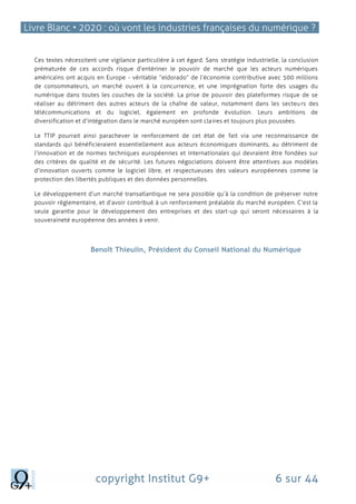 Livre Blanc • 2020 : où vont les industries françaises du numérique ?
copyright Institut G9+ 6 sur 44
Ces textes nécessitent une vigilance particulière à cet égard. Sans stratégie industrielle, la conclusion
prématurée de ces accords risque d’entériner le pouvoir de marché que les acteurs numériques
américains ont acquis en Europe - véritable “eldorado” de l’économie contributive avec 500 millions
de consommateurs, un marché ouvert à la concurrence, et une imprégnation forte des usages du
numérique dans toutes les couches de la société. La prise de pouvoir des plateformes risque de se
réaliser au détriment des autres acteurs de la chaîne de valeur, notamment dans les secteurs des
télécommunications et du logiciel, également en profonde évolution. Leurs ambitions de
diversification et d’intégration dans le marché européen sont claires et toujours plus poussées.
Le TTIP pourrait ainsi parachever le renforcement de cet état de fait via une reconnaissance de
standards qui bénéficieraient essentiellement aux acteurs économiques dominants, au détriment de
l’innovation et de normes techniques européennes et internationales qui devraient être fondées sur
des critères de qualité et de sécurité. Les futures négociations doivent être attentives aux modèles
d’innovation ouverts comme le logiciel libre, et respectueuses des valeurs européennes comme la
protection des libertés publiques et des données personnelles.
Le développement d’un marché transatlantique ne sera possible qu’à la condition de préserver notre
pouvoir réglementaire, et d’avoir contribué à un renforcement préalable du marché européen. C’est la
seule garantie pour le développement des entreprises et des start-up qui seront nécessaires à la
souveraineté européenne des années à venir.
Benoît Thieulin, Président du Conseil National du Numérique
 