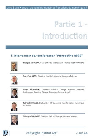 Livre Blanc • 2020 : où vont les industries françaises du numérique ?
copyright Institut G9+ 7 sur 44
L’Internet des objets, une révolution totale
1.Intervenants des conférences "Prospective 2020"
François ARTIGNAN, Head of Media and Telecom Finance de BNP PARIBAS
Jean-Paul ARZEL, Directeur des Opérations de Bouygues Telecom
Vivek BADRINATH, Directeur Général Orange Business Services
(maintenant Directeur Général Adjoint du Groupe Accor)
Patrick BERTRAND, DG Cegid et VP du comité Transformation Numérique
du Medef
Thierry BONHOMME, Directeur Exécutif Orange Business Services
 