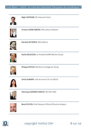 Livre Blanc • 2020 : où vont les industries françaises du numérique ?
copyright Institut G9+ 8 sur 44
Régis CASTAGNE, DG Interoute France
Viviane CHAINE-RIBEIRO, PDG Lefevre Software
Stanislas DE REMUR, PDG OoDrive
Rachel DELACOUR, co-fondatrice BIME (We Are Cloud)
Philippe DISTLER, Membre du Collège de l’Arcep
Cécile DUBARRY, chef de service TIC à la DGCIS
Véronique DURAND‐CHARLOT, DSI GDF SUEZ
Benoît FELTEN, Chief Research Officer Diffraction Analysis
 