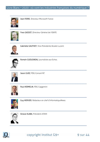 Livre Blanc • 2020 : où vont les industries françaises du numérique ?
copyright Institut G9+ 9 sur 44
Jean FERRE, Directeur Microsoft France
Yves GASSOT, Directeur Général de l'IDATE
Gabrielle GAUTHEY, Vice-Présidente Alcatel-Lucent
Romain GUEUGNEAU, journaliste aux Echos.
Jason GUEZ, PDG Consort NT
Paul HERMELIN, PDG Capgemini
Guy HERVIER, Rédacteur en chef d’InformatiqueNews
Octave KLABA, Président d’OVH
 