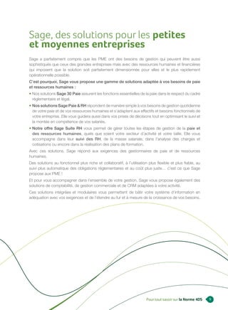 Sage, des solutions pour les petites
et moyennes entreprises
Sage a parfaitement compris que les PME ont des besoins de gestion qui peuvent être aussi
sophistiqués que ceux des grandes entreprises mais avec des ressources humaines et financières
qui imposent que la solution soit parfaitement dimensionnée pour elles et le plus rapidement
opérationnelle possible.
C’est pourquoi, Sage vous propose une gamme de solutions adaptée à vos besoins de paie
et ressources humaines :
• Nos solutions Sage 30 Paie assurent les fonctions essentielles de la paie dans le respect du cadre
  réglementaire et légal.
• Nos solutions Sage Paie & RH répondent de manière simple à vos besoins de gestion quotidienne
  de votre paie et de vos ressources humaines et s’adaptent aux effectifs et besoins fonctionnels de
  votre entreprise. Elle vous guidera aussi dans vos prises de décisions tout en optimisant le suivi et
  la montée en compétence de vos salariés.
• Notre offre Sage Suite RH vous permet de gérer toutes les étapes de gestion de la paie et
  des ressources humaines, quels que soient votre secteur d’activité et votre taille. Elle vous
  accompagne dans leur suivi des RH, de la masse salariale, dans l’analyse des charges et
  cotisations ou encore dans la réalisation des plans de formation.
Avec ces solutions, Sage répond aux exigences des gestionnaires de paie et de ressources
humaines.
Des solutions au fonctionnel plus riche et collaboratif, à l’utilisation plus flexible et plus fiable, au
suivi plus automatique des obligations réglementaires et au coût plus juste… c’est ce que Sage
propose aux PME !
Et pour vous accompagner dans l’ensemble de votre gestion, Sage vous propose également des
solutions de comptabilité, de gestion commerciale et de CRM adaptées à votre activité.
Ces solutions intégrées et modulaires vous permettent de bâtir votre système d’information en
adéquation avec vos exigences et de l’étendre au fur et à mesure de la croissance de vos besoins.




                                                                       Pour tout savoir sur la Norme 4DS    9
 