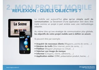 Le mobile est aujourd’hui plus qu’un simple outil de
communication. Le lancement d’une application doit donc être
traité comme un projet à part entière avec une méthodologie
adaptée.
Au même titre qu’une stratégie de communication plus globale,
les objectifs de votre projet mobile sont à déﬁnir en amont.
Ils peuvent être par exemple :
• Acquérir de nouveaux clients (Magasins, points de vente, ...)
• Générer du traﬁc (Site internet, point de vente, ...)
• Fidéliser (Magasin physique ou virtuel, ...)
• Valoriser son image de marque
• Informer (Citoyens, clients, adhérents, ...)
• Application métier (CRM, présentation produit, borne, ...)
2. MON PROJET MOBILEREFLEXION : QUELS OBJECTIFS ?
www.imagescrea*ons.fr
 