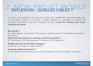 Le succès d’une application est fait par le public. Plus l’application sera téléchargée, plus
on considérera qu’elle a du succès. La cible influence en profondeur la manière de
concevoir l’application. Il est donc important de savoir à qui l’on s’adresse pour savoir
comment leur parler.
Qui sont-ils ?
Un public régulier ou ponctuel ? Particuliers ou professionnels ? Individualités ou membres
d’un réseau
Quels sont leurs besoins et comment vont-ils les exprimer ?
De l’information ? Du divertissement ? Des deux ? De l’interaction ?
Quelles vont être les situations d’usages ?
A domicile ? Au travail ? A quel moment ?
Comment vont-ils me trouver ?
Sur les différents stores mais aussi sur d’autres supports de communication. Lesquels ?
2. MON PROJET MOBILEREFLEXION : QUELLES CIBLES ?
www.imagescrea*ons.fr
 