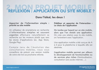 Dans l’idéal, les deux !
Apporter de l’information simple :
priorité au site mobile
Un utilisateur de smartphone en recherche
d’informations simples et souvent
urgentes effectuera naturellement sa
recherche sur les moteurs plutôt que vers
les stores d’applications (ex. App Store,
Google Play).
C o m p t e t e n u d e l ’ é v o l u t i o n d e s
consultations mobiles, nous vous
conseillons de prévoir une version mobile
de votre site lors sa prochaine refonte.
Fidéliser et apporter de l’interaction :
Le choix de l’application
On tombe par hasard sur un site mobile,
alors que l’on choisit une application.
On crée une relation avec le site mobile,
on l’entretient avec l’application.
Une application mobile a été conçue de A
à Z pour la plateforme à laquelle elle est
destinée.
L’application mobile permet par ailleurs
le développement de fonctionnalités ou
de services plus riches (Géolocalisation,
consultation sans accès internet, ...).
2. MON PROJET MOBILEREFLEXION : APPLICATION OU SITE MOBILE ?
www.imagescrea*ons.fr
 