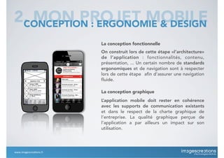La conception fonctionnelle
On construit lors de cette étape «l’architecture»
de l’application : fonctionnalités, contenu,
présentation, ... Un certain nombre de standards
ergonomiques et de navigation sont à respecter
lors de cette étape afin d’assurer une navigation
fluide.
2. MON PROJET MOBILECONCEPTION : ERGONOMIE & DESIGN
La conception graphique
L’application mobile doit rester en cohérence
avec les supports de communication existants
et dans le respect de la charte graphique de
l’entreprise. La qualité graphique perçue de
l’application a par ailleurs un impact sur son
utilisation.
www.imagescrea*ons.fr
 