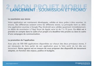 2. MON PROJET MOBILELANCEMENT : SOUMISSION ET PROMO
La soumission aux stores
Votre application est maintenant développée, validée et donc prête à être soumise. Là
encore, des différences existent entre les différents stores. La principale tient au délai.
Une application soumise à Google Play (Android) sera validée quasiment immédiatement.
Le délais de soumission à l’App Store de Apple varie lui de 7 à 15 jours. Ce délai est à
prendre en compte dans le cadre d’un projet à la deadline très proche ou dans le cadre
d’une campagne de communication.
La promotion de l’application
Avec plus de 500 000 applications disponibles sur chacun des deux principaux stores, il
est nécessaire de faire parler de son application pour la faire sortir du lot dès son
lancement. Notre agence est en mesure de vous proposer des dispositifs de lancement
adaptés, en fonction des enjeux, publics et budgets.
www.imagescrea*ons.fr
 