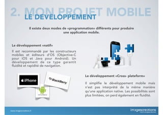 Il existe deux modes de «programmation» différents pour produire
une application mobile.
2. MON PROJET MOBILELE DEVELOPPEMENT
Le développement «natif»
Il est recommandé par les constructeurs
mobiles et éditeurs d’OS (Objective-C
pour iOS et Java pour Android). Un
développement de ce type garantit
fluidité et rapidité de navigation.
Le développement «Cross- plateform»
Il simplifie le développement mobile mais
n’est pas interprété de la même manière
qu’une application native. Les possibilités sont
plus limitées, on perd également en fluidité.
www.imagescrea*ons.fr
 