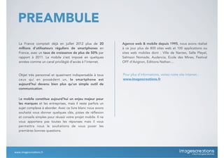 PREAMBULE
www.imagescrea*ons.fr
Objet très personnel et quasiment indispensable à tous
ceux qui en possèdent un, le smartphone est
aujourd’hui devenu bien plus qu’un simple outil de
communication.
La France comptait déjà en juillet 2012 plus de 20
millions d’utilisateurs réguliers de smartphones en
France, avec un taux de croissance de plus de 50% par
rapport à 2011. Le mobile s’est imposé en quelques
années comme un canal privilégié d’accès à l’internet.
Le mobile constitue aujourd’hui un enjeu majeur pour
les marques et les entreprises, mais il reste parfois un
sujet complexe à aborder. Avec ce livre blanc nous avons
souhaité vous donner quelques clés, pistes de réflexion
et conseils simples pour réussir votre projet mobile. Il ne
vous apportera pas toutes les réponses mais il vous
permettra nous le souhaitons de vous poser les
premières bonnes questions.
Agence web & mobile depuis 1995, nous avons réalisé
à ce jour plus de 800 sites web et 100 applications ou
sites web mobiles dont : Ville de Nantes, Salle Pleyel,
Salmson Nomade, Audencia, Ecole des Mines, Festival
OFF d’Avignon, Editions Nathan....
Pour plus d’informations, visitez notre site internet :
www.imagescreations.fr
 