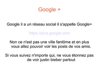 Google +
Google il a un réseau social il s'appelle Google+
https://plus.google.com
Non ce n'est pas une ville fantôme et en plus
vous allez pouvoir voir les posts de vos amis.
Si vous suivez n'importe qui, ne vous étonnez pas
de voir justin bieber partout

 