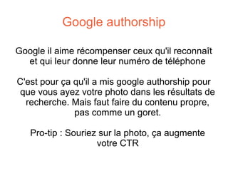 Google authorship
Google il aime récompenser ceux qu'il reconnaît
et qui leur donne leur numéro de téléphone
C'est pour ça qu'il a mis google authorship pour
que vous ayez votre photo dans les résultats de
recherche. Mais faut faire du contenu propre,
pas comme un goret.
Pro-tip : Souriez sur la photo, ça augmente
votre CTR

 