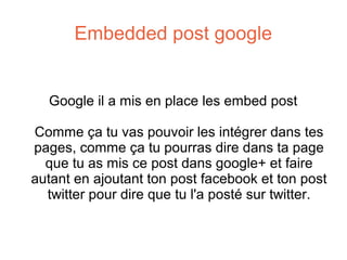 Embedded post google

Google il a mis en place les embed post
Comme ça tu vas pouvoir les intégrer dans tes
pages, comme ça tu pourras dire dans ta page
que tu as mis ce post dans google+ et faire
autant en ajoutant ton post facebook et ton post
twitter pour dire que tu l'a posté sur twitter.

 