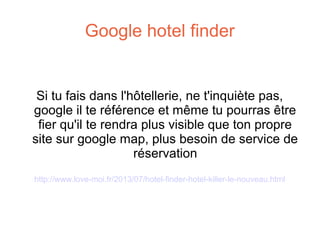 Google hotel finder

Si tu fais dans l'hôtellerie, ne t'inquiète pas,
google il te référence et même tu pourras être
fier qu'il te rendra plus visible que ton propre
site sur google map, plus besoin de service de
réservation
http://www.love-moi.fr/2013/07/hotel-finder-hotel-killer-le-nouveau.html

 