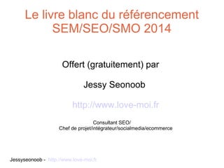 Le livre blanc du référencement
SEM/SEO/SMO 2014
Offert (gratuitement) par
Jessy Seonoob
http://www.love-moi.fr
Consultant SEO/
Chef de projet/intégrateur/socialmedia/ecommerce

Jessyseonoob - http://www.love-moi.fr

 