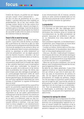 tination de l’oeuvre, et justifier de son réglage     à une retransmission 2D. A l’inverse, certains
non pas « visuel » mais « prévisionnel ».             sports en salle comme le basket-ball où l’on
De plus en plus de paramètres de la « pro-            peut être plus proche de l’action, offrent un re-
fondeur » peuvent désormais être modifiés en          lief qui renforce l’émotion du spectateur.
postproduction. De ce fait, tout comme l’éta-
lonnage couleur donne le ton des scènes d’un          La préproduction
film, « l’étalonnage 3Ds » devient une étape im-      La préparation est essentielle pour la réussite
portante après le montage. Il permet de donner        d’un tournage en 3Ds. Des repérages parti-
une tonalité générale de perception du relief et      culièrement minutieux (relevé des distances,
de raccorder la 3Ds entre les plans en fonction       vérification des lointains, prise en compte de
de l’intention finale du réalisateur.                 l’encombrement du rig 3Ds) permettront de
                                                      prévenir beaucoup de problèmes à l’avan-
Penser la 3Ds en amont du tournage                    ce. La réalisation d’un story board 3Ds est
Si l’on souhaite obtenir un effet de relief de        conseillée.
qualité, il peut être utile de vérifier au préala-    Sans assistance logicielle, ce storyboard pour-
ble la pertinence du choix de la 3Ds sur telle        ra présenter, pour chaque plan au moins deux
ou telle œuvre ou programme de télévision dès         vues pour les cas les plus complexes :
l’écriture du synopsis ou du scénario. Ainsi, un      - Le plan lui-même, comme dans un film clas-
récit se déroulant dans l’univers aéronautique,       sique. Idéalement, le storyboardeur devra réa-
aérien ou aquatique se prête totalement au            liser un story board optiquement correct.
relief de jaillissement, car les objets peuvent       - Une vue « de côté » matérialisant l’emplace-
être de manière illusoire « décollés » de tout        ment du plan de l’écran, afin de bien distinguer
support, comme en lévitation dans un fluide ou        les objets qui devront être en avant du plan de
le vide.                                              l’écran ( = en jaillissement) et ce qui devra être
D’autre part, des plans plus longs et/ou des          en arrière de celui-ci ( = en profondeur).
mouvements plutôt lents et fluides des objets         - Dans les cas les plus complexes, une vue de
et des caméras favorisent aussi la perception         dessus, avec l’emplacement du plan de l’écran,
d’un relief plus confortable. Ils laissent le         pourra également être utile.
temps au public de le découvrir et de rentrer         Au-delà de ces règles générales, il peut être
dans la profondeur de l’image. De même, des           opportun d’utiliser un logiciel de prévisualisa-
plans larges avec des cadrages en plongée ou          tion qui simule ce que sera le plan pour dé-
en contre-plongée favorisent l’effet de relief        finir ses axes et mouvements de caméra en
et intensifient les sensations de vertiges. Les       3Ds. Un tel logiciel permet de reconstituer
formes géométriques, de bâtiments par exem-           précisément, en images de synthèse, chaque
ple, sont plus rapidement identifiées par notre       lieu de tournage et la position caméra (quelle
cerveau et favorisent la rapidité d’immersion         que soit le type du rig). Il permet de calculer et
dans le relief.                                       prévisualiser le cadre, l’entraxe et l’angulation
Concernant les programmes de flux, aujourd’hui        appliqués lors du tournage ou en postproduc-
parmi les premières expérimentations de re-           tion. Tous les paramètres tels que la focale,
transmissions sportives en 3Ds, le football fait      le diaphragme, la profondeur de champ, les
figure de favori du fait de son audience très         mouvements, etc peuvent être également pré-
importante et de son public potentiellement           déterminés.
intéressé par le fait de visionner les matchs en
relief. Pour autant, la mise en scène actuelle        L’importance du repérage des volumes
de ce sport à la télévision, axée sur des tra-        Lors des repérages ou en préparation d’un film
vellings latéraux et une profondeur de champ          en 3Ds, il est nécessaire que le réalisateur et le
souvent difficile à maîtriser, n’est pas forcé-       directeur de la photographie repèrent les ca-
ment la mieux adaptée à une retransmission            dres en tenant compte de l’évolution et de la
en relief, à moins de repenser complètement           répartition des volumes dans la profondeur. Ils
les axes caméra et les travellings par rapport        peuvent s’appuyer sur le stéréographe qui les




                                                     10
 