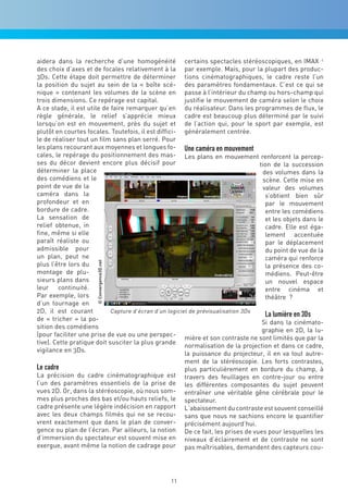 aidera dans la recherche d’une homogénéité certains spectacles stéréoscopiques, en IMAX c
des choix d’axes et de focales relativement à la par exemple. Mais, pour la plupart des produc-
3Ds. Cette étape doit permettre de déterminer tions cinématographiques, le cadre reste l’un
la position du sujet au sein de la « boîte scé- des paramètres fondamentaux. C’est ce qui se
nique » contenant les volumes de la scène en passe à l’intérieur du champ ou hors-champ qui
trois dimensions. Ce repérage est capital.              justifie le mouvement de caméra selon le choix
A ce stade, il est utile de faire remarquer qu’en du réalisateur. Dans les programmes de flux, le
règle générale, le relief s’apprécie mieux cadre est beaucoup plus déterminé par le suivi
lorsqu’on est en mouvement, près du sujet et de l’action qui, pour le sport par exemple, est
plutôt en courtes focales. Toutefois, il est diffici- généralement centrée.
le de réaliser tout un film sans plan serré. Pour
les plans recourant aux moyennes et longues fo- Une caméra en mouvement
cales, le repérage du positionnement des mas- Les plans en mouvement renforcent la percep-
ses du décor devient encore plus décisif pour                                     tion de la succession
déterminer la place                                                                des volumes dans la
des comédiens et le                                                                scène. Cette mise en
point de vue de la                                                                 valeur des volumes
caméra dans la                                                                      s’obtient bien sûr
profondeur et en                                                                    par le mouvement
bordure de cadre.                                                                   entre les comédiens
La sensation de                                                                     et les objets dans le
relief obtenue, in                                                                  cadre. Elle est éga-
fine, même si elle                                                                  lement accentuée
paraît réaliste ou                                                                  par le déplacement
admissible pour                                                                     du point de vue de la
un plan, peut ne                                                                    caméra qui renforce
                      © Convergence3D.net




plus l’être lors du                                                                 la présence des co-
montage de plu-                                                                     médiens. Peut-être
sieurs plans dans                                                                   un nouvel espace
leur continuité.                                                                    entre cinéma et
Par exemple, lors                                                                   théâtre ?
d’un tournage en
2D, il est courant          Capture d’écran d‘un logiciel de prévisualisation 3Ds
                                                                                    La lumière en 3Ds
de « tricher » la po-
                                                                                   Si dans la cinémato-
sition des comédiens
                                                                                   graphie en 2D, la lu-
(pour faciliter une prise de vue ou une perspec-
                                                        mière et son contraste ne sont limités que par la
tive). Cette pratique doit susciter la plus grande
                                                        normalisation de la projection et dans ce cadre,
vigilance en 3Ds.
                                                        la puissance du projecteur, il en va tout autre-
                                                        ment de la stéréoscopie. Les forts contrastes,
Le cadre                                                plus particulièrement en bordure du champ, à
La précision du cadre cinématographique est travers des feuillages en contre-jour ou entre
l’un des paramètres essentiels de la prise de les différentes composantes du sujet peuvent
vues 2D. Or, dans la stéréoscopie, où nous som- entraîner une véritable gêne cérébrale pour le
mes plus proches des bas et/ou hauts reliefs, le spectateur.
cadre présente une légère indécision en rapport L’abaissement du contraste est souvent conseillé
avec les deux champs filmés qui ne se recou- sans que nous ne sachions encore le quantifier
vrent exactement que dans le plan de conver- précisément aujourd’hui.
gence ou plan de l’écran. Par ailleurs, la notion De ce fait, les prises de vues pour lesquelles les
d’immersion du spectateur est souvent mise en niveaux d’éclairement et de contraste ne sont
exergue, avant même la notion de cadrage pour pas maîtrisables, demandent des capteurs cou-




                                                 11
 