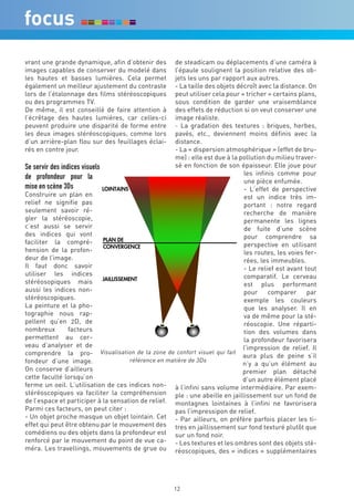 vrant une grande dynamique, afin d’obtenir des       de steadicam ou déplacements d’une caméra à
images capables de conserver du modelé dans          l’épaule soulignent la position relative des ob-
les hautes et basses lumières. Cela permet           jets les uns par rapport aux autres.
également un meilleur ajustement du contraste        - La taille des objets décroît avec la distance. On
lors de l’étalonnage des films stéréoscopiques       peut utiliser cela pour « tricher » certains plans,
ou des programmes TV.                                sous condition de garder une vraisemblance
De même, il est conseillé de faire attention à       des effets de réduction si on veut conserver une
l’écrêtage des hautes lumières, car celles-ci        image réaliste.
peuvent produire une disparité de forme entre        - La gradation des textures : briques, herbes,
les deux images stéréoscopiques, comme lors          pavés, etc., deviennent moins définis avec la
d’un arrière-plan flou sur des feuillages éclai-     distance.
rés en contre jour.                                  - La « dispersion atmosphérique » (effet de bru-
                                                     me) : elle est due à la pollution du milieu traver-
Se servir des indices visuels                        sé en fonction de son épaisseur. Elle joue pour
                                                                              les infinis comme pour
de profondeur pour la
                                                                              une pièce enfumée.
mise en scène 3Ds                                                             - L’effet de perspective
Construire un plan en                                                         est un indice très im-
relief ne signifie pas                                                        portant : notre regard
seulement savoir ré-                                                          recherche de manière
gler la stéréoscopie,                                                         permanente les lignes
c’est aussi se servir                                                         de fuite d’une scène
des indices qui vont                                                          pour comprendre sa
faciliter la compré-                                                          perspective en utilisant
hension de la profon-                                                         les routes, les voies fer-
deur de l’image.                                                              rées, les immeubles.
Il faut donc savoir                                                           - Le relief est avant tout
utiliser les indices                                                          comparatif. Le cerveau
stéréosopiques mais                                                           est plus performant
aussi les indices non-                                                        pour     comparer      par
stéréoscopiques.                                                              exemple les couleurs
La peinture et la pho-                                                        que les analyser. Il en
tographie nous rap-                                                           va de même pour la sté-
pellent qu’en 2D, de                                                          réoscopie. Une réparti-
nombreux         facteurs                                                     tion des volumes dans
permettent au cer-                                                            la profondeur favorisera
veau d’analyser et de                                                         l’impression de relief. Il
comprendre la pro- Visualisation de la zone de confort visuel qui fait aura plus de peine s’il
fondeur d’une image.                 référence en matière de 3Ds
                                                                              n’y a qu’un élément au
On conserve d’ailleurs                                                        premier plan détaché
cette faculté lorsqu’on                                                       d’un autre élément placé
ferme un oeil. L’utilisation de ces indices non- à l’infini sans volume intermédiaire. Par exem-
stéréoscopiques va faciliter la compréhension ple : une abeille en jaillissement sur un fond de
de l’espace et participer à la sensation de relief. montagnes lointaines à l’infini ne favrorisera
Parmi ces facteurs, on peut citer :                  pas l’impressipon de relief.
- Un objet proche masque un objet lointain. Cet - Par ailleurs, on préfère parfois placer les ti-
effet qui peut être obtenu par le mouvement des tres en jaillissement sur fond texturé plutôt que
comédiens ou des objets dans la profondeur est sur un fond noir.
renforcé par le mouvement du point de vue ca- - Les textures et les ombres sont des objets sté-
méra. Les travellings, mouvements de grue ou réoscopiques, des « indices » supplémentaires




                                                     12
 