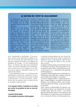 la gestion de l’effet de jaillissement
    Le jaillissement est l’un des        et lente si l’intensité est forte,    empirique qu’il y a un phénomène
    effets propres au relief. Il donne   pour préserver le confort visuel.     d’apprentissage du spectateur
    la sensation que les objets          Un même jaillissement peut être       dans sa capacité à « lire » avec
    sortent de l’écran en direction du   d’une intensité variable et réalisé   confort les effets jaillissement
    spectateur.                          en deux temps : faible puis fort,     : au début d’un film il faut
    Toutefois, il y a des règles à       afin de renforcer l’effet final.      environ 3 secondes pour que le
    respecter pour que cet effet         La durée totale du jaillissement      cerveau se plie au décalage entre
    ne produise pas d’inconfort          ne peut être trop longue, afin        convergence et accommodation
    visuel. Les éléments ou parties      de préserver le confort visuel.       qu’on lui impose, tandis qu’au
    d’éléments jaillissants doivent      Toujours pour des raisons             bout de dix minutes d’un film
    être contenus dans le champ des      de confort visuel et de souci         en 3D stéréoscopique, ce temps
    caméras. La vitesse d’apparition     d’équilibre narratif, la fréquence    d’accommodation est réduit à
    du jaillissement doit être ni trop   des jaillissements au long d’un       1/2 sec. Il est donc fortement
    lente, ni trop rapide. Il faut       film ou d’un programme TV doit        déconseillé d’abuser des effets de
    laisser un temps suffisant au        être un savant dosage suivant la      jaillissements brutaux en début
    spectateur pour que son cerveau      durée du film entre la répétition     de film, car ils pourraient devenir
    s’habitue à cette apparition.        des jaillissements et leurs           douloureux et mal interprétés par
    Celle-ci peut être rapide si         différences d’intensités.             le cerveau des spectateurs.
    l’intensité de l’effet est faible    Enfin, on constate de manière

pour comprendre la profondeur. C’est pour-                  La gamme stéréoscopique est une mesure de
quoi certains chefs opérateurs préfèrent uti-               la quantité de relief d’une image. Il s’agit de la
liser des lumières plus directionnelles qu’en               différence entre le décalage de l’objet le plus
2D, pour marquer les ombres. Les régions non                loin et le décalage de l’objet le plus proche
détaillées de l’image : un ciel complètement                dans un plan.
blanc, un intérieur avec des zones totalement               La gamme stéréoscopique est amenée à varier
noires, sont moins favorables à la compréhen-               à l’intérieur d’un plan, entre deux plans et sur
sion au relief qu’un ciel nuageux ou un inté-               la durée d’un film. Dans l’ensemble de ces cas,
rieur dans lequel la pénombre laisse voir la                on peut parler de « modulation des gammes
subtilité des détails.                                      stéréoscopiques ».
- Il faut également veiller à la cohérence des              La gamme stéréoscopique est une donnée ma-
profondeurs, et éviter les « collisions » d’un ti-          thématique mesurable pour chaque image en
trage placé sur le plan de l’écran avec un objet            pourcentage de sa largeur ou en pixels.
en jaillisement. L’« erreur de fenêtre » carac-             Le terme « budget stéréo », traduction de l’an-
térise, elle, la collision entre un bord d’écran            glais « depth budget » est parfois utilisé pour
et un objet en jaillissement.                               désigner, soit la gamme stéréo, soit la modu-
                                                            lation des gammes stéréos, ce qui peut prêter
                                                            à confusion.
Il est important d’utiliser l’ensemble de ces indices
                                                            Cette mesure mathématique (la gamme sté-
pour enrichir les paramètres de mise en scène sté-          réoscopique) donne une impression de relief
réoscopique.                                                variable selon taille de l’écran : une même
                                                            gamme stéréo peut donner une impression de
La gamme stéréoscopique                                     relief faible sur un petit écran, plus importante
et la modulation des gammes stéréoscopiques                 sur un écran de cinéma et très puissante sur




                                                     13
 