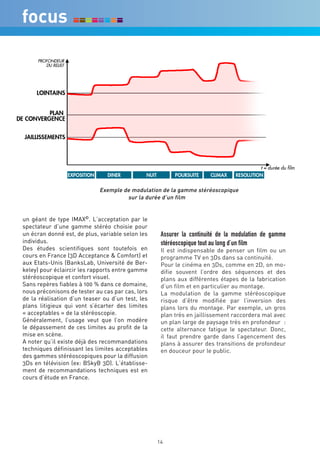 Exemple de modulation de la gamme stéréoscopique
                                      sur la durée d’un film


un géant de type IMAX©. L’acceptation par le
spectateur d’une gamme stéréo choisie pour
un écran donné est, de plus, variable selon les    Assurer la continuité de la modulation de gamme
individus.                                         stéréoscopique tout au long d’un film
Des études scientifiques sont toutefois en         Il est indispensable de penser un film ou un
cours en France (3D Acceptance & Comfort) et       programme TV en 3Ds dans sa continuité.
aux Etats-Unis (BanksLab, Université de Ber-       Pour le cinéma en 3Ds, comme en 2D, on mo-
keley) pour éclaircir les rapports entre gamme     difie souvent l’ordre des séquences et des
stéréoscopique et confort visuel.                  plans aux différentes étapes de la fabrication
Sans repères fiables à 100 % dans ce domaine,      d’un film et en particulier au montage.
nous préconisons de tester au cas par cas, lors    La modulation de la gamme stéréoscopique
de la réalisation d’un teaser ou d’un test, les    risque d’être modifiée par l’inversion des
plans litigieux qui vont s’écarter des limites     plans lors du montage. Par exemple, un gros
« acceptables » de la stéréoscopie.                plan très en jaillissement raccordera mal avec
Généralement, l’usage veut que l’on modère         un plan large de paysage très en profondeur :
le dépassement de ces limites au profit de la      cette alternance fatigue le spectateur. Donc,
mise en scène.                                     il faut prendre garde dans l’agencement des
A noter qu’il existe déjà des recommandations      plans à assurer des transitions de profondeur
techniques définissant les limites acceptables     en douceur pour le public.
des gammes stéréoscopiques pour la diffusion
3Ds en télévision (ex: BSkyB 3D). L’établisse-
ment de recommandations techniques est en
cours d’étude en France.




                                                  14
 