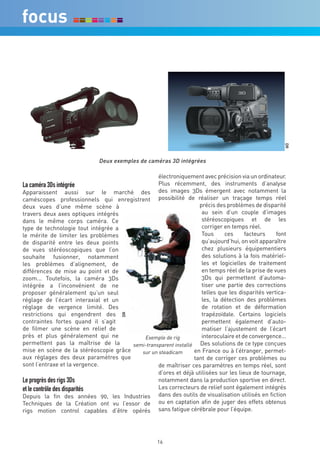 DR
                             Deux exemples de caméras 3D intégrées

                                                 électroniquement avec précision via un ordinateur.
La caméra 3Ds intégrée                           Plus récemment, des instruments d’analyse
Apparaissent aussi sur le marché des des images 3Ds émergent avec notamment la
caméscopes professionnels qui enregistrent possibilité de réaliser un traçage temps réel
deux vues d’une même scène à                                       précis des problèmes de disparité
travers deux axes optiques intégrés                                 au sein d’un couple d’images
dans le même corps caméra. Ce                                       stéréoscopiques et de les
type de technologie tout intégrée a                                 corriger en temps réel.
le mérite de limiter les problèmes                                  Tous     ces      facteurs    font
de disparité entre les deux points                                  qu’aujourd’hui, on voit apparaître
de vues stéréoscopiques que l’on                                    chez plusieurs équipementiers
souhaite fusionner, notamment                                       des solutions à la fois matériel-
les problèmes d’alignement, de                                      les et logicielles de traitement
différences de mise au point et de                                  en temps réel de la prise de vues
zoom... Toutefois, la caméra 3Ds                                    3Ds qui permettent d’automa-
intégrée a l’inconvénient de ne                                     tiser une partie des corrections
proposer généralement qu’un seul                                    telles que les disparités vertica-
réglage de l’écart interaxial et un                                 les, la détection des problèmes
réglage de vergence limité. Des                                     de rotation et de déformation
restrictions qui engendrent des                                     trapézoïdale. Certains logiciels
                                      DR




contraintes fortes quand il s’agit                                  permettent également d’auto-
de filmer une scène en relief de                                    matiser l’ajustement de l’écart
près et plus généralement qui ne           Exemple de rig           interoculaire et de convergence...
permettent pas la maîtrise de la       semi-transparent installé   Des solutions de ce type conçues
mise en scène de la stéréoscopie grâce    sur un steadicam       en France ou à l’étranger, permet-
aux réglages des deux paramètres que                             tant de corriger ces problèmes ou
sont l’entraxe et la vergence.                   de maîtriser ces paramètres en temps réel, sont
                                                 d’ores et déjà utilisées sur les lieux de tournage,
Le progrès des rigs 3Ds                          notamment dans la production sportive en direct.
et le contrôle des disparités                    Les correcteurs de relief sont également intégrés
Depuis la fin des années 90, les Industries dans des outils de visualisation utilisés en fiction
Techniques de la Création ont vu l’essor de ou en captation afin de juger des effets obtenus
rigs motion control capables d’être opérés sans fatigue cérébrale pour l’équipe.




                                                    16
 